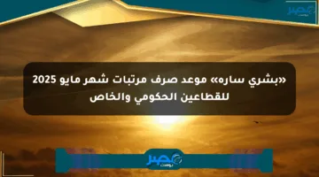 «بشرى سارة» موعد صرف مرتبات شهر مايو 2025 للقطاعين الحكومي والخاص